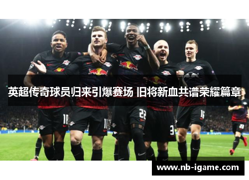英超传奇球员归来引爆赛场 旧将新血共谱荣耀篇章 英超传奇球员归来引爆赛场 旧将新血共谱荣耀篇章