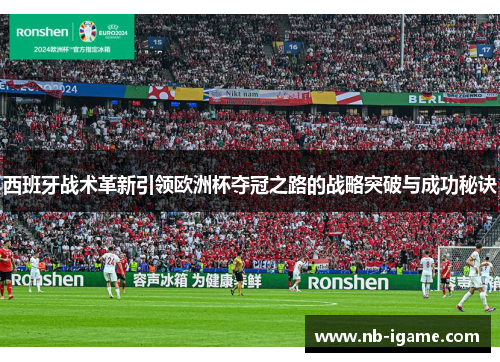 西班牙战术革新引领欧洲杯夺冠之路的战略突破与成功秘诀 西班牙战术革新引领欧洲杯夺冠之路的战略突破与成功秘诀