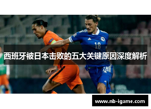 西班牙被日本击败的五大关键原因深度解析 西班牙被日本击败的五大关键原因深度解析