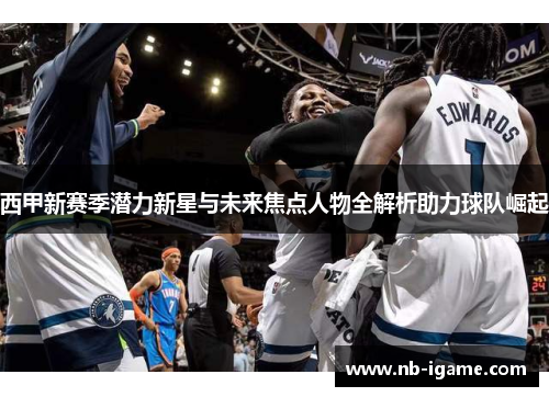 西甲新赛季潜力新星与未来焦点人物全解析助力球队崛起 西甲新赛季潜力新星与未来焦点人物全解析助力球队崛起
