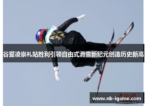 谷爱凌崇礼站胜利引领自由式滑雪新纪元创造历史新高