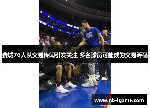 费城76人队交易传闻引发关注 多名球员可能成为交易筹码