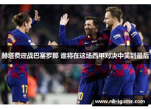 赫塔费迎战巴塞罗那 谁将在这场西甲对决中笑到最后