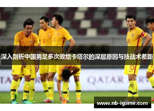 深入剖析中国男足多次败给卡塔尔的深层原因与技战术差距 深入剖析中国男足多次败给卡塔尔的深层原因与技战术差距