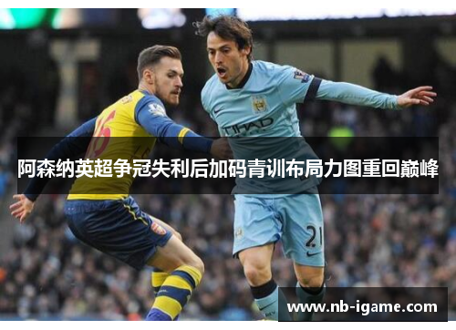 阿森纳英超争冠失利后加码青训布局力图重回巅峰