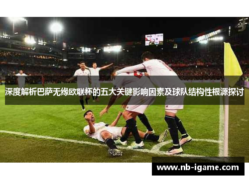 深度解析巴萨无缘欧联杯的五大关键影响因素及球队结构性根源探讨