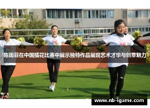 陈雨菲在中国插花比赛中展示独特作品展现艺术才华与创意魅力