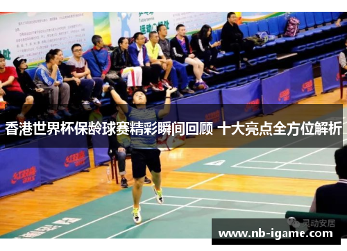 香港世界杯保龄球赛精彩瞬间回顾 十大亮点全方位解析