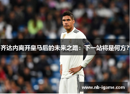 齐达内离开皇马后的未来之路:下一站将是何方? 齐达内离开皇马后的未来之路:下一站将是何方?