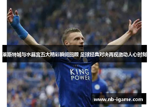 莱斯特城与水晶宫五大精彩瞬间回顾 足球经典对决再现激动人心时刻
