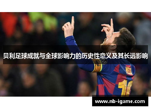 贝利足球成就与全球影响力的历史性意义及其长远影响 贝利足球成就与全球影响力的历史性意义及其长远影响