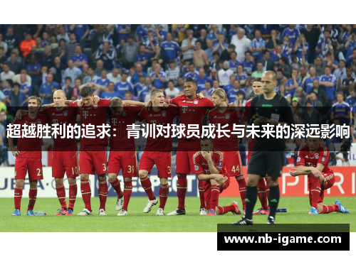 超越胜利的追求:青训对球员成长与未来的深远影响 超越胜利的追求:青训对球员成长与未来的深远影响