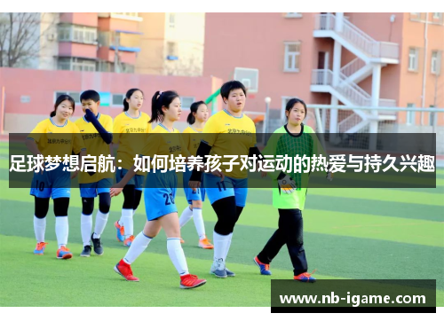 足球梦想启航：如何培养孩子对运动的热爱与持久兴趣