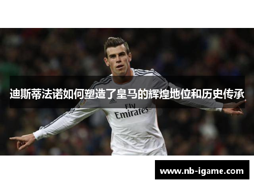 迪斯蒂法诺如何塑造了皇马的辉煌地位和历史传承 迪斯蒂法诺如何塑造了皇马的辉煌地位和历史传承