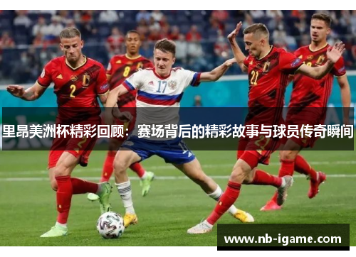 里昂美洲杯精彩回顾：赛场背后的精彩故事与球员传奇瞬间