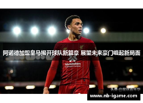 阿诺德加盟皇马揭开球队新篇章 展望未来豪门崛起新局面