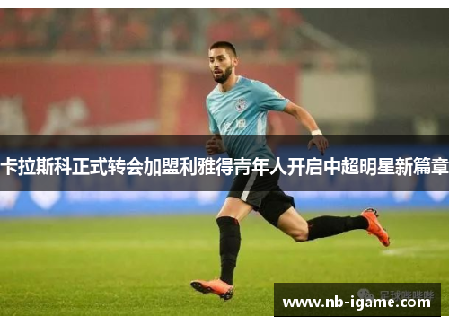 卡拉斯科正式转会加盟利雅得青年人开启中超明星新篇章 卡拉斯科正式转会加盟利雅得青年人开启中超明星新篇章