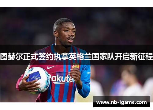 图赫尔正式签约执掌英格兰国家队开启新征程