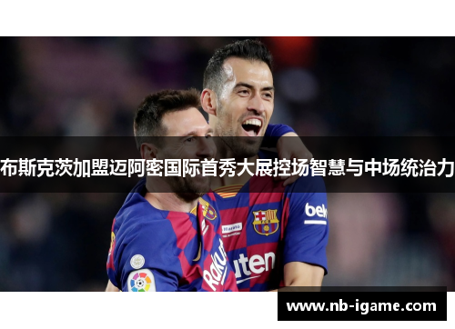 布斯克茨加盟迈阿密国际首秀大展控场智慧与中场统治力