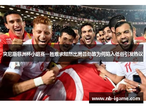 突尼斯非洲杯小组赛一胜难求黯然出局昔劲旅为何陷入低谷引发热议
