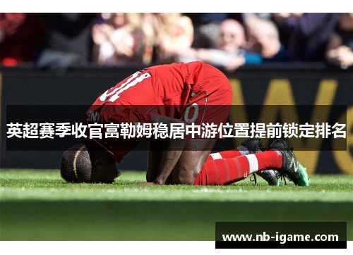 英超赛季收官富勒姆稳居中游位置提前锁定排名 英超赛季收官富勒姆稳居中游位置提前锁定排名
