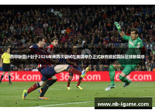 西甲联盟计划于2026年底再次尝试在美国举办正式联赛掀起国际足球新篇章