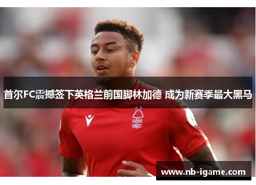 首尔FC震撼签下英格兰前国脚林加德 成为新赛季最大黑马