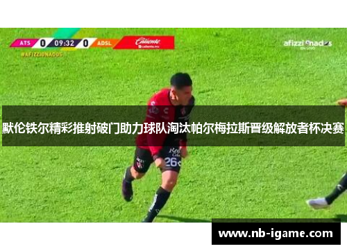 默伦铁尔精彩推射破门助力球队淘汰帕尔梅拉斯晋级解放者杯决赛