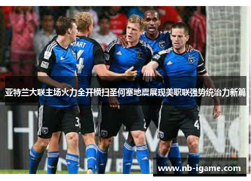 亚特兰大联主场火力全开横扫圣何塞地震展现美职联强势统治力新篇